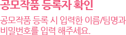 공모작품 등록자 확인 : 공모작품 등록 시 입력한 이름,팀명과 비밀번호를 입력 해주세요.